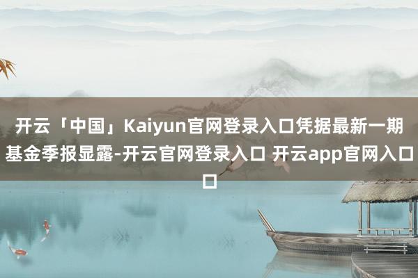 开云「中国」Kaiyun官网登录入口凭据最新一期基金季报显露-开云官网登录入口 开云app官网入口