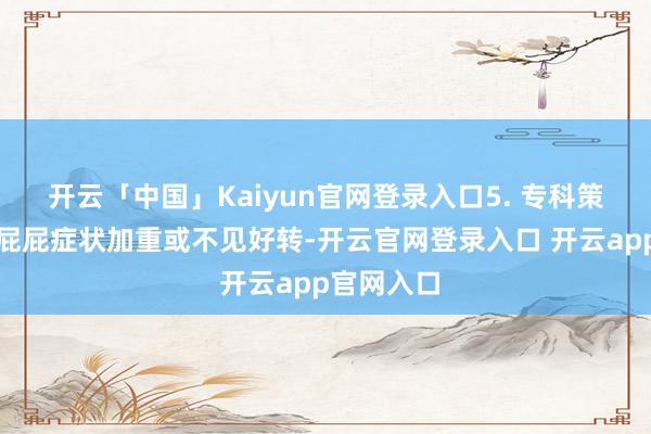 开云「中国」Kaiyun官网登录入口5. 专科策划:若红屁屁症状加重或不见好转-开云官网登录入口 开云app官网入口